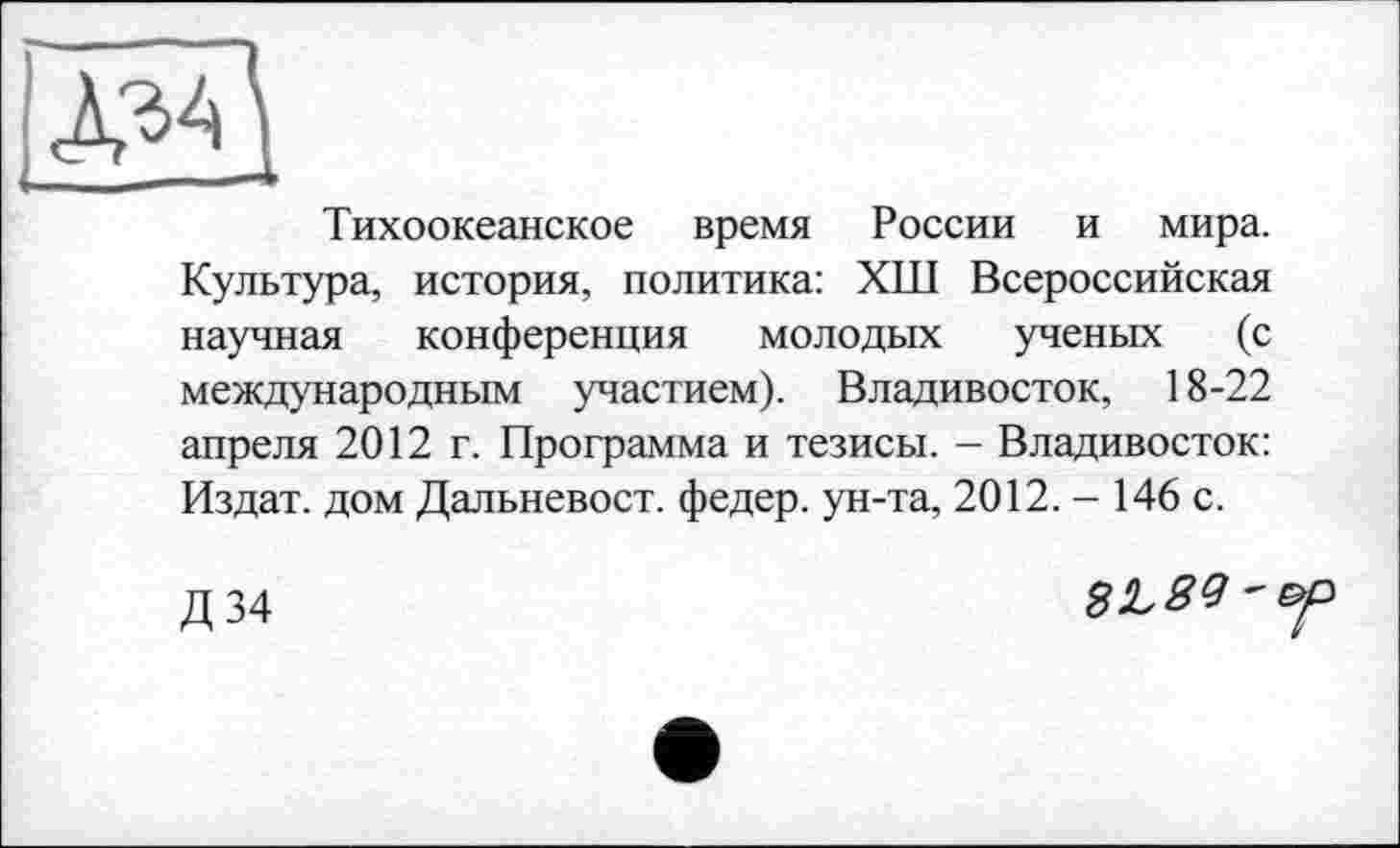 ﻿її
Тихоокеанское время России и мира. Культура, история, политика: ХШ Всероссийская научная конференция молодых ученых (с международным участием). Владивосток, 18-22 апреля 2012 г. Программа и тезисы. - Владивосток: Издат. дом Дальневост, федер. ун-та, 2012. - 146 с.
Д34
3L89'